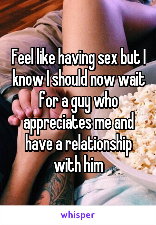 Feel like having sex but I know I should now wait for a guy who appreciates me and have a relationship with him