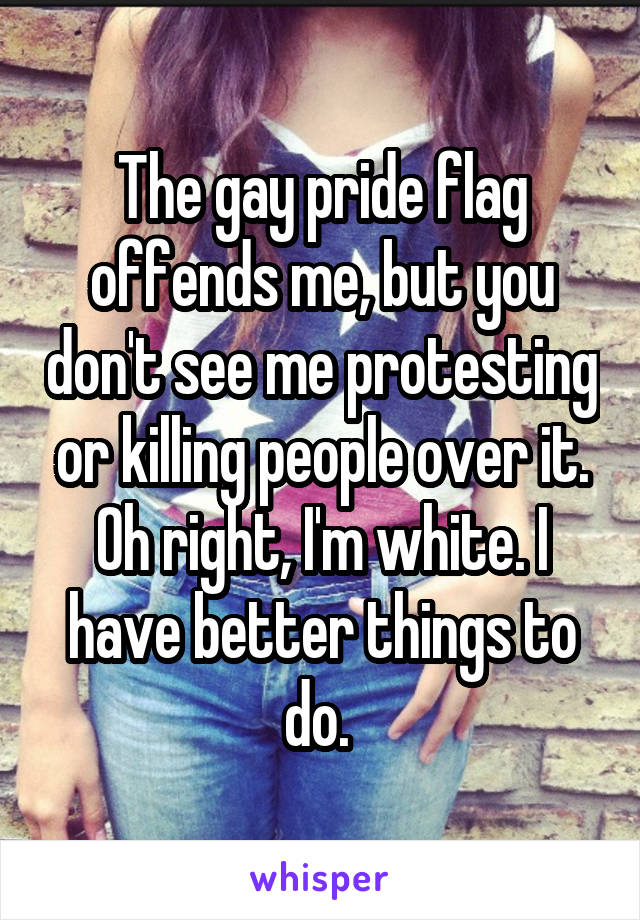 The gay pride flag offends me, but you don't see me protesting or killing people over it. Oh right, I'm white. I have better things to do. 