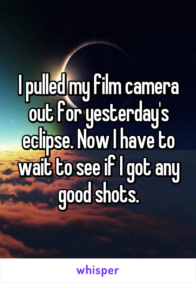 I pulled my film camera out for yesterday's eclipse. Now I have to wait to see if I got any good shots.