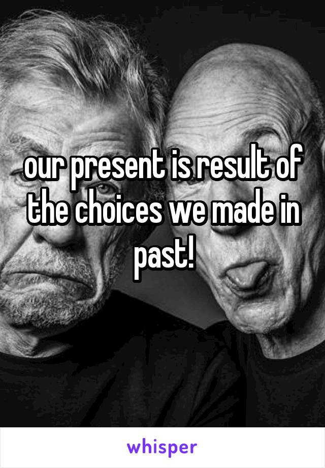 our present is result of the choices we made in past!
