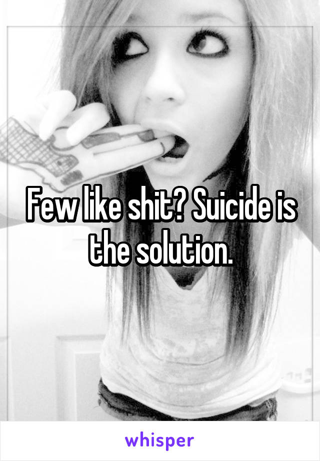 Few like shit? Suicide is the solution.