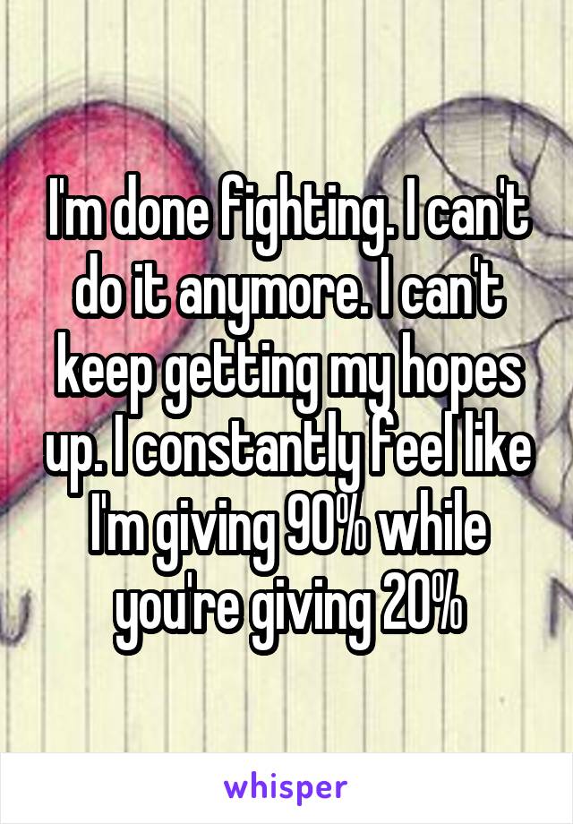 I'm done fighting. I can't do it anymore. I can't keep getting my hopes up. I constantly feel like I'm giving 90% while you're giving 20%