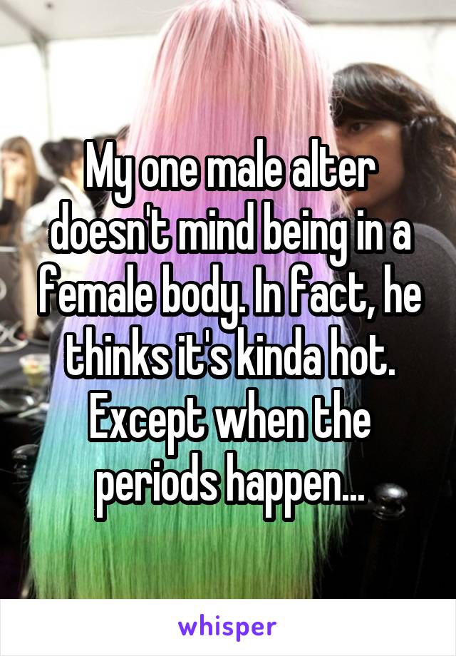 My one male alter doesn't mind being in a female body. In fact, he thinks it's kinda hot. Except when the periods happen...