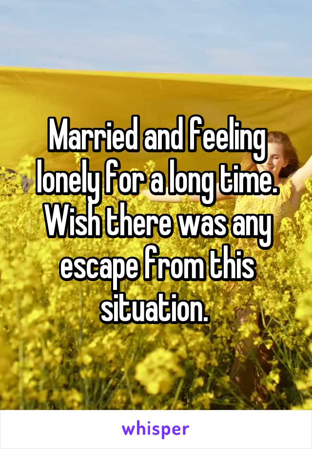 Married and feeling lonely for a long time. Wish there was any escape from this situation. 