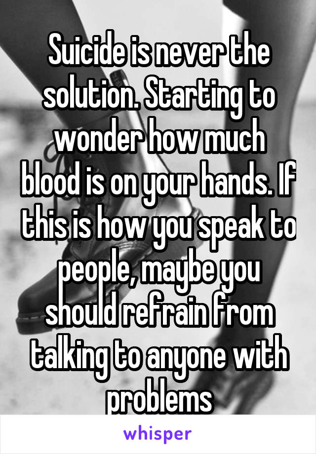 Suicide is never the solution. Starting to wonder how much blood is on your hands. If this is how you speak to people, maybe you should refrain from talking to anyone with problems