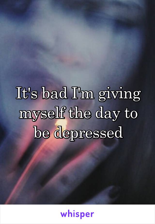 It's bad I'm giving myself the day to be depressed