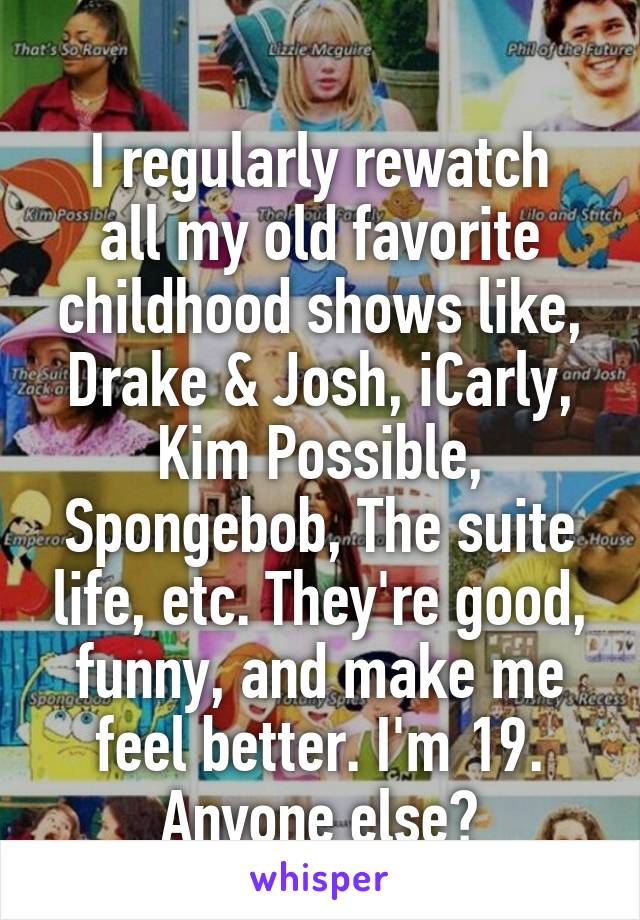 
I regularly rewatch all my old favorite childhood shows like, Drake & Josh, iCarly, Kim Possible, Spongebob, The suite life, etc. They're good, funny, and make me feel better. I'm 19. Anyone else?