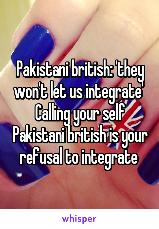 Pakistani british: 'they won't let us integrate' 
Calling your self Pakistani british is your refusal to integrate 