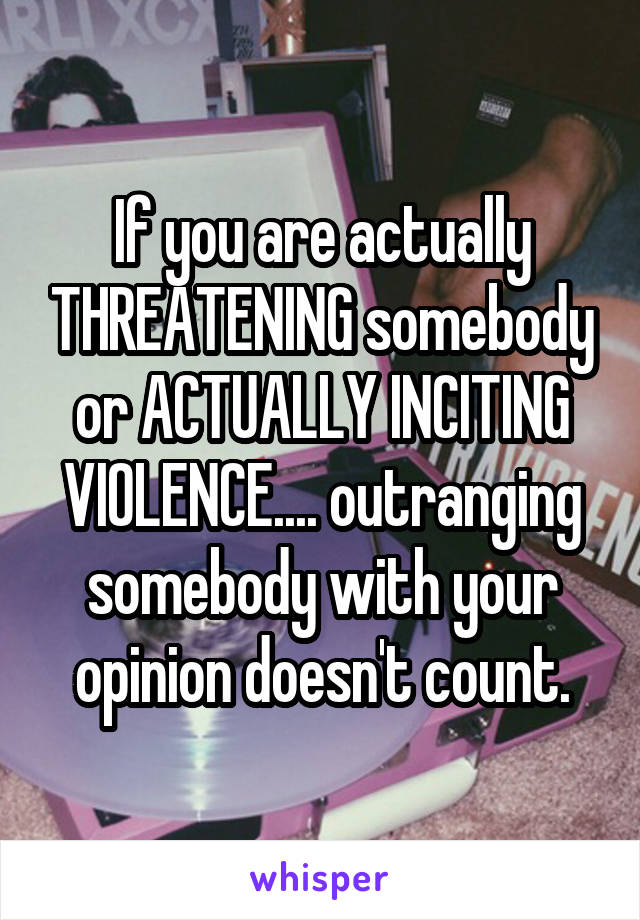 If you are actually THREATENING somebody or ACTUALLY INCITING VIOLENCE.... outranging somebody with your opinion doesn't count.