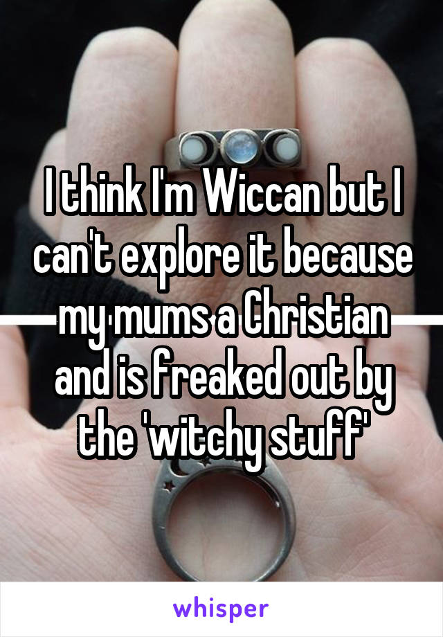 I think I'm Wiccan but I can't explore it because my mums a Christian and is freaked out by the 'witchy stuff'