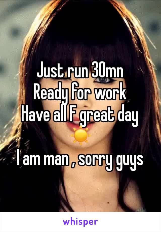 Just run 30mn
Ready for work
Have all F great day 
☀️
I am man , sorry guys