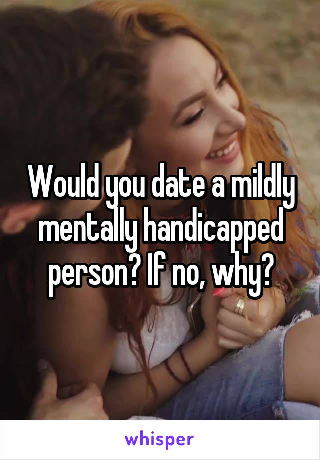 Would you date a mildly mentally handicapped person? If no, why?