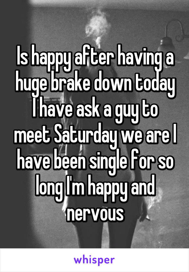 Is happy after having a huge brake down today I have ask a guy to meet Saturday we are I have been single for so long I'm happy and nervous