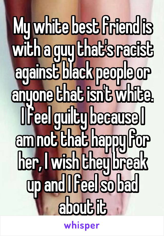 My white best friend is with a guy that's racist against black people or anyone that isn't white. I feel guilty because I am not that happy for her, I wish they break up and I feel so bad about it