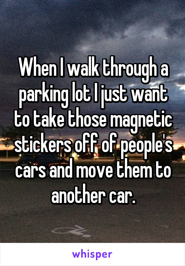 When I walk through a parking lot I just want to take those magnetic stickers off of people's cars and move them to another car.