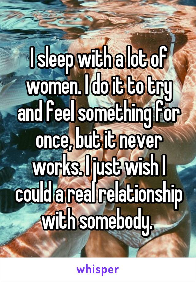 I sleep with a lot of women. I do it to try and feel something for once, but it never works. I just wish I could a real relationship with somebody. 