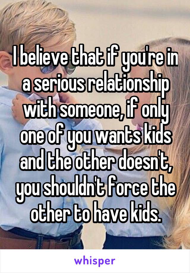 I believe that if you're in a serious relationship with someone, if only one of you wants kids and the other doesn't, you shouldn't force the other to have kids.