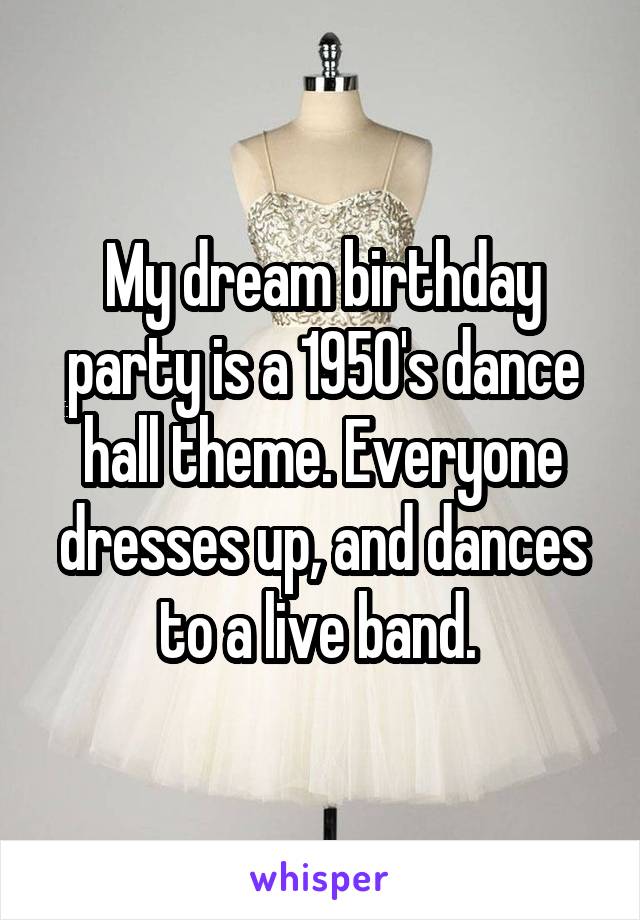 My dream birthday party is a 1950's dance hall theme. Everyone dresses up, and dances to a live band. 