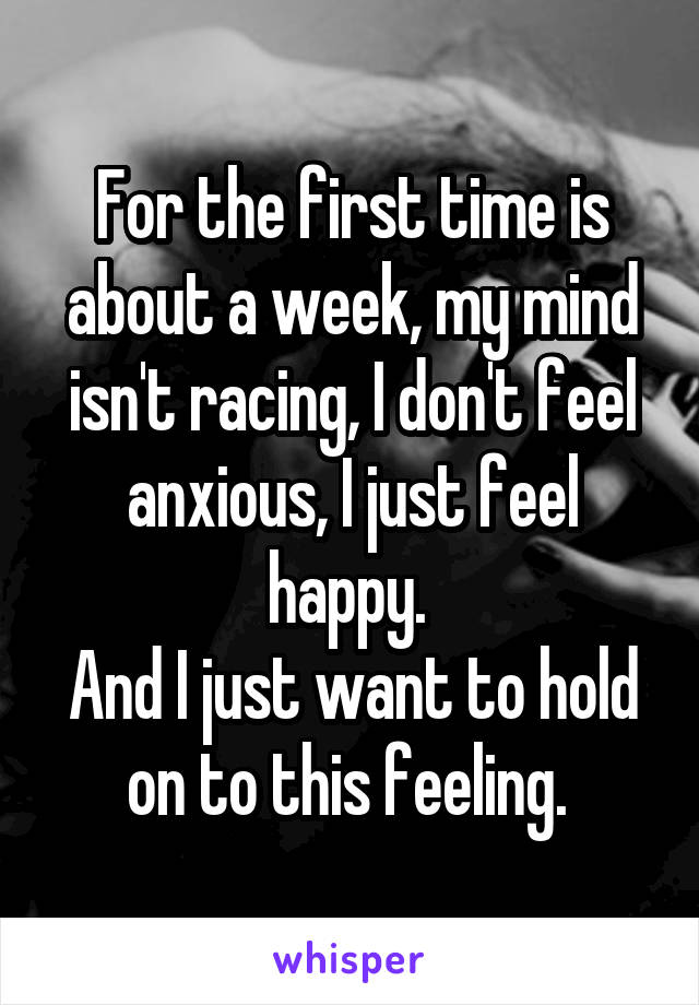 For the first time is about a week, my mind isn't racing, I don't feel anxious, I just feel happy. 
And I just want to hold on to this feeling. 