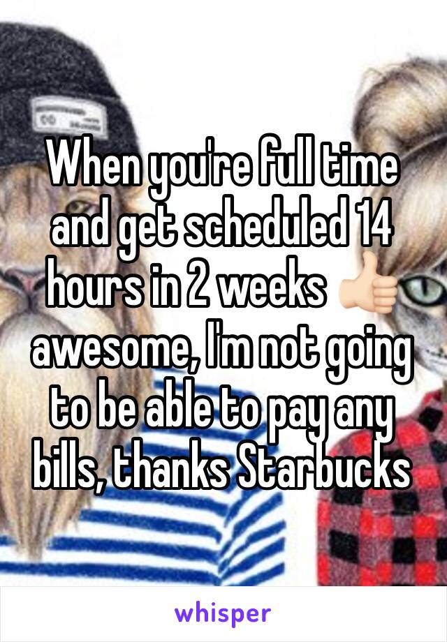 When you're full time and get scheduled 14 hours in 2 weeks 👍🏻 awesome, I'm not going to be able to pay any bills, thanks Starbucks 