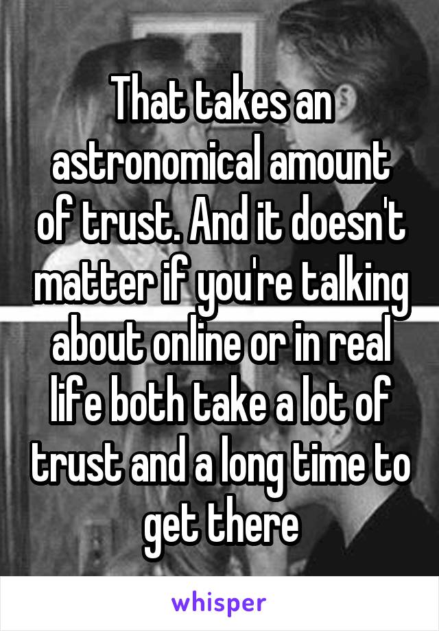 That takes an astronomical amount of trust. And it doesn't matter if you're talking about online or in real life both take a lot of trust and a long time to get there