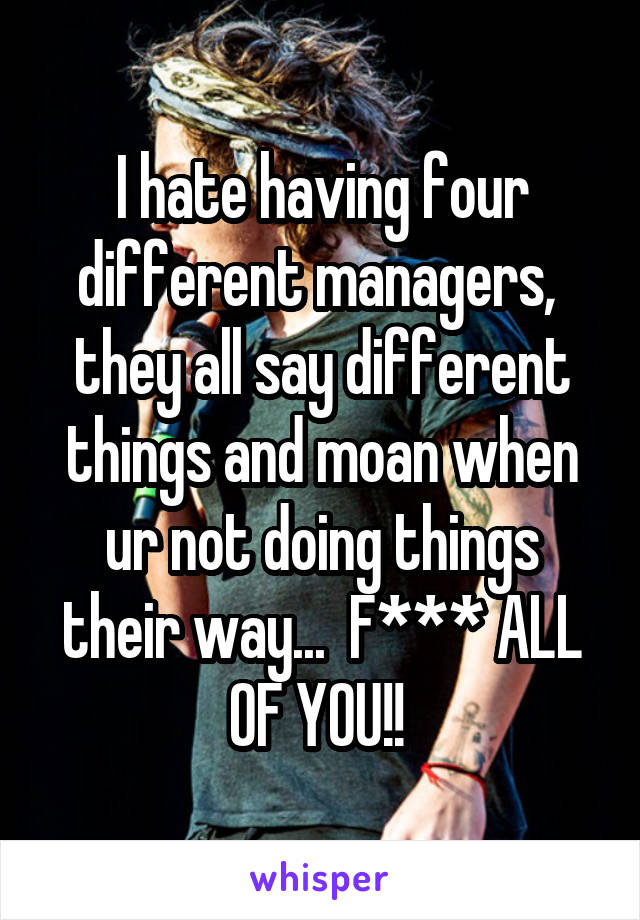 I hate having four different managers,  they all say different things and moan when ur not doing things their way...  F*** ALL OF YOU!! 