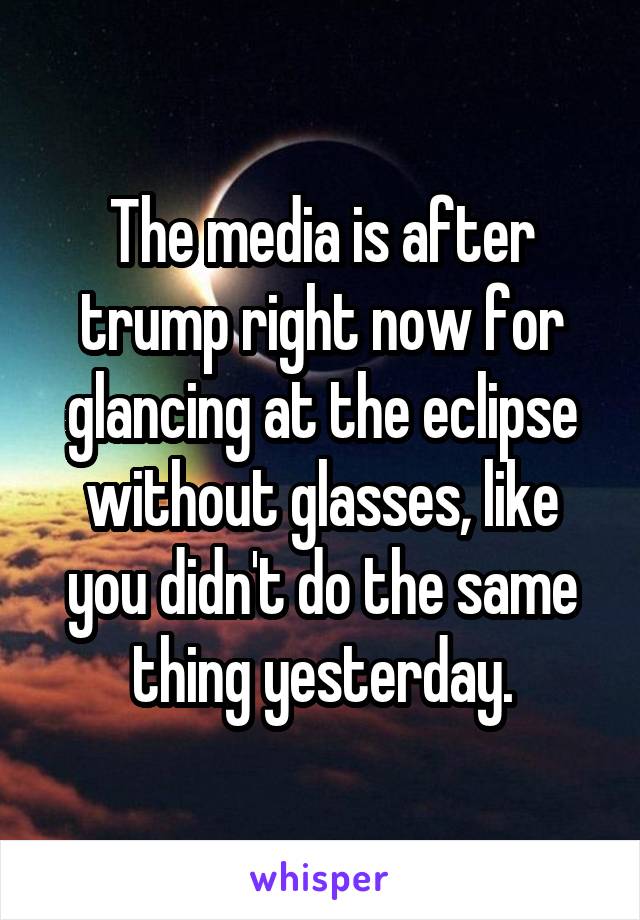 The media is after trump right now for glancing at the eclipse without glasses, like you didn't do the same thing yesterday.