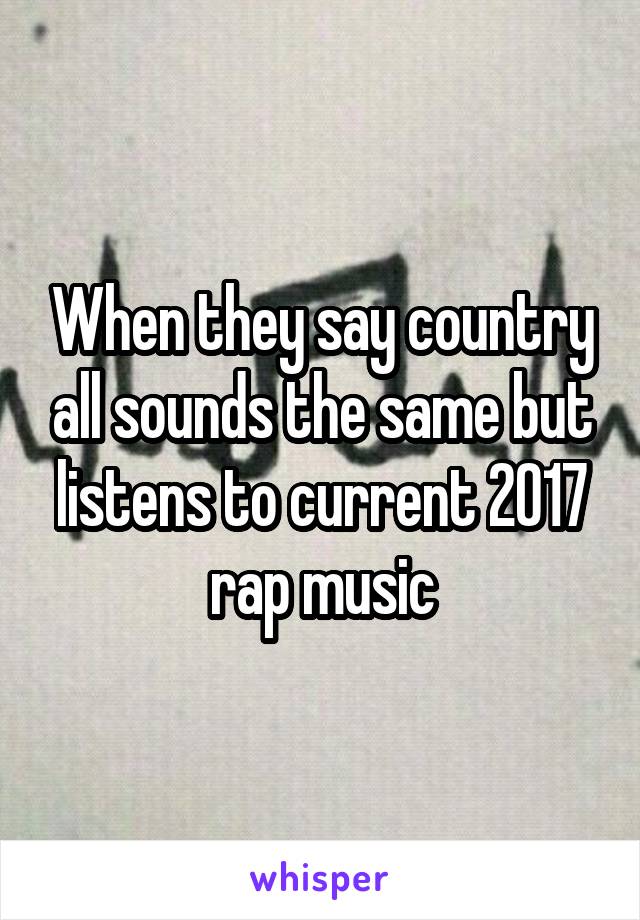 When they say country all sounds the same but listens to current 2017 rap music