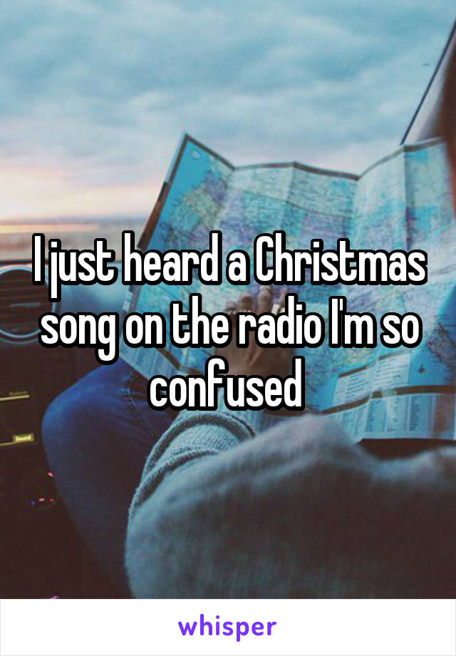 I just heard a Christmas song on the radio I'm so confused 