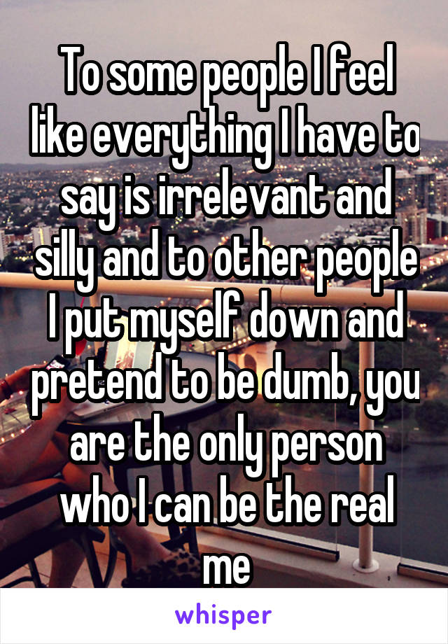 To some people I feel like everything I have to say is irrelevant and silly and to other people I put myself down and pretend to be dumb, you are the only person who I can be the real me