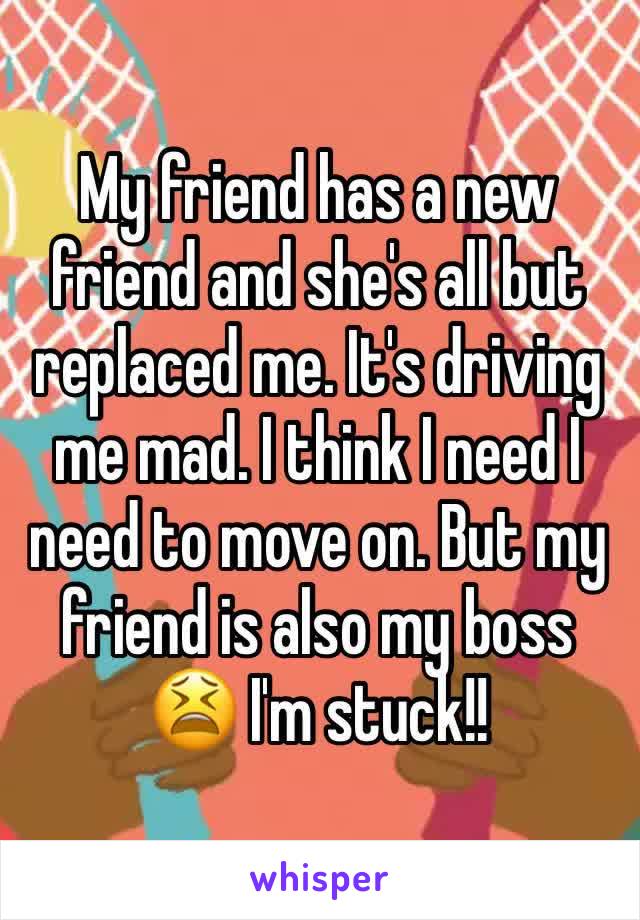 My friend has a new friend and she's all but replaced me. It's driving me mad. I think I need I need to move on. But my friend is also my boss 😫 I'm stuck!! 