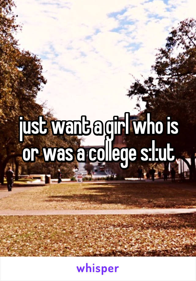 just want a girl who is or was a college s:l:ut