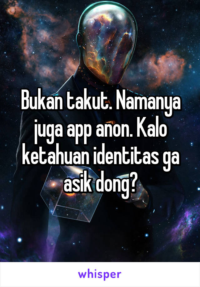 Bukan takut. Namanya juga app anon. Kalo ketahuan identitas ga asik dong?