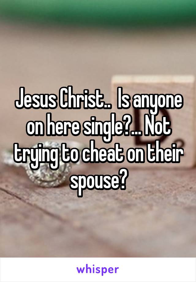 Jesus Christ..  Is anyone on here single?... Not trying to cheat on their spouse?