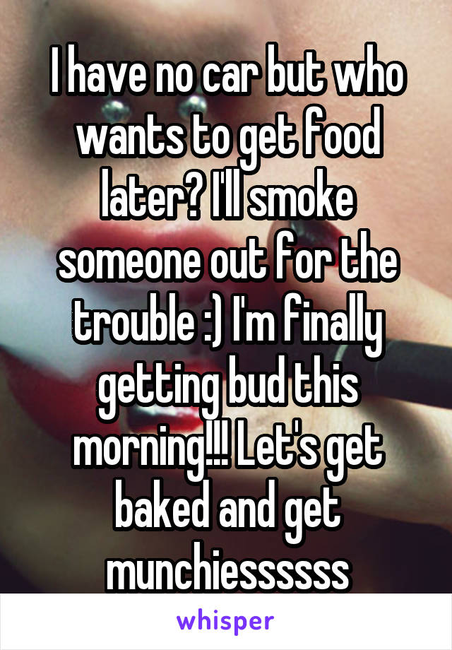 I have no car but who wants to get food later? I'll smoke someone out for the trouble :) I'm finally getting bud this morning!!! Let's get baked and get munchiessssss