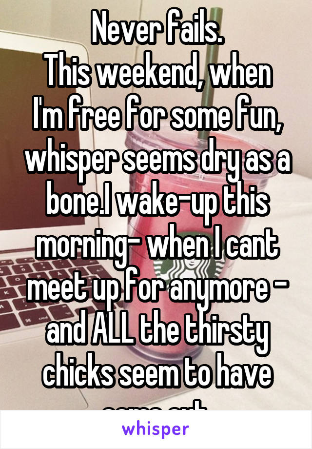 Never fails.
This weekend, when I'm free for some fun, whisper seems dry as a bone.I wake-up this morning- when I cant meet up for anymore - and ALL the thirsty chicks seem to have come out.