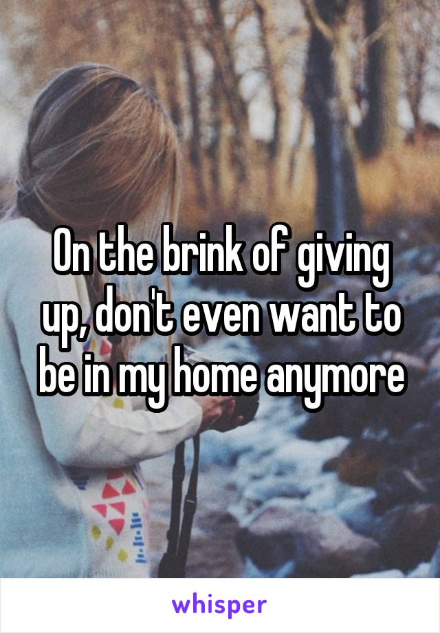 On the brink of giving up, don't even want to be in my home anymore