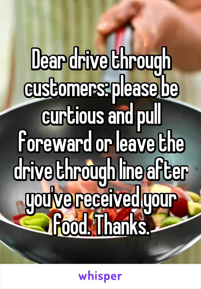 Dear drive through customers: please be curtious and pull foreward or leave the drive through line after you've received your food. Thanks.