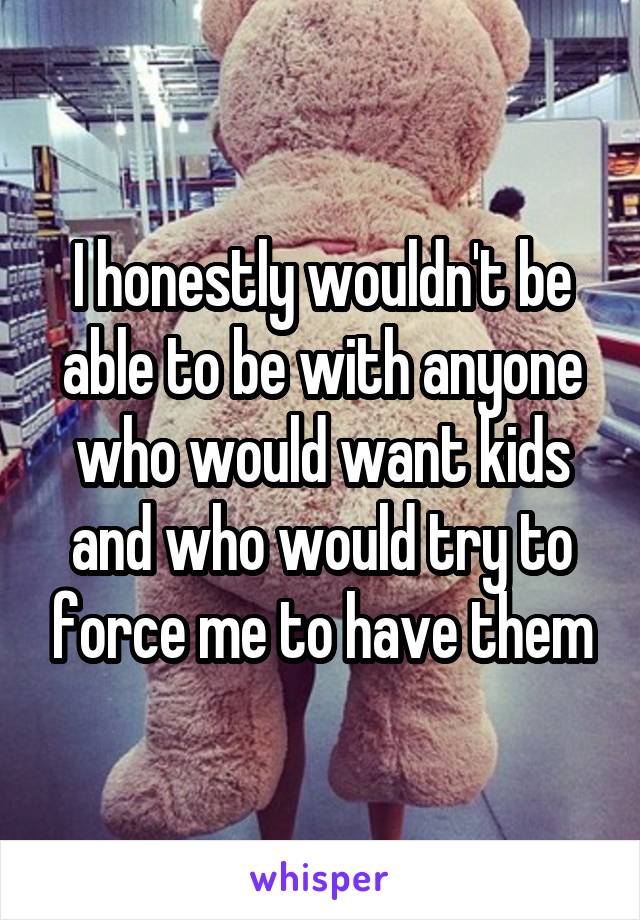 I honestly wouldn't be able to be with anyone who would want kids and who would try to force me to have them