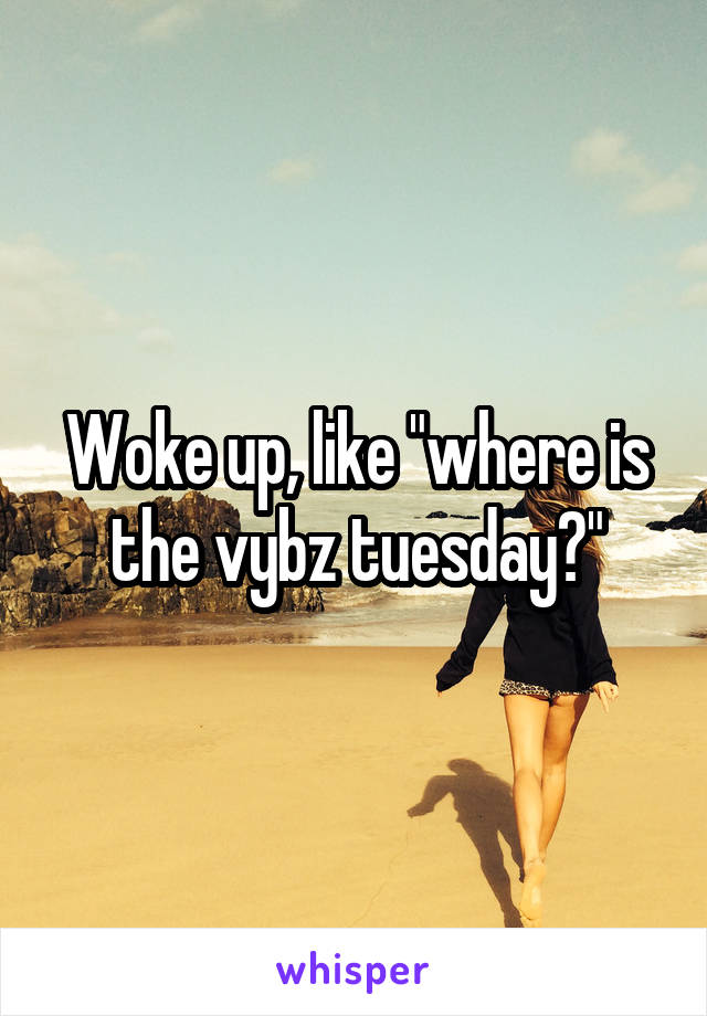 Woke up, like "where is the vybz tuesday?"