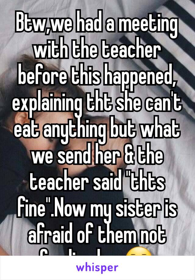 Btw,we had a meeting with the teacher before this happened, explaining tht she can't eat anything but what we send her & the teacher said "thts fine".Now my sister is afraid of them not feeding her😐