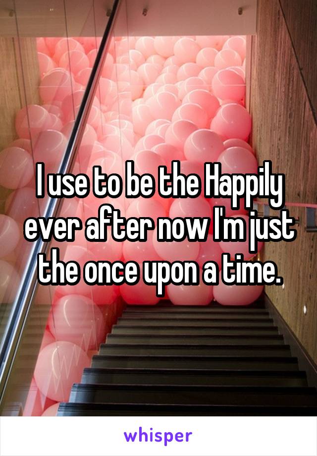 I use to be the Happily ever after now I'm just the once upon a time.