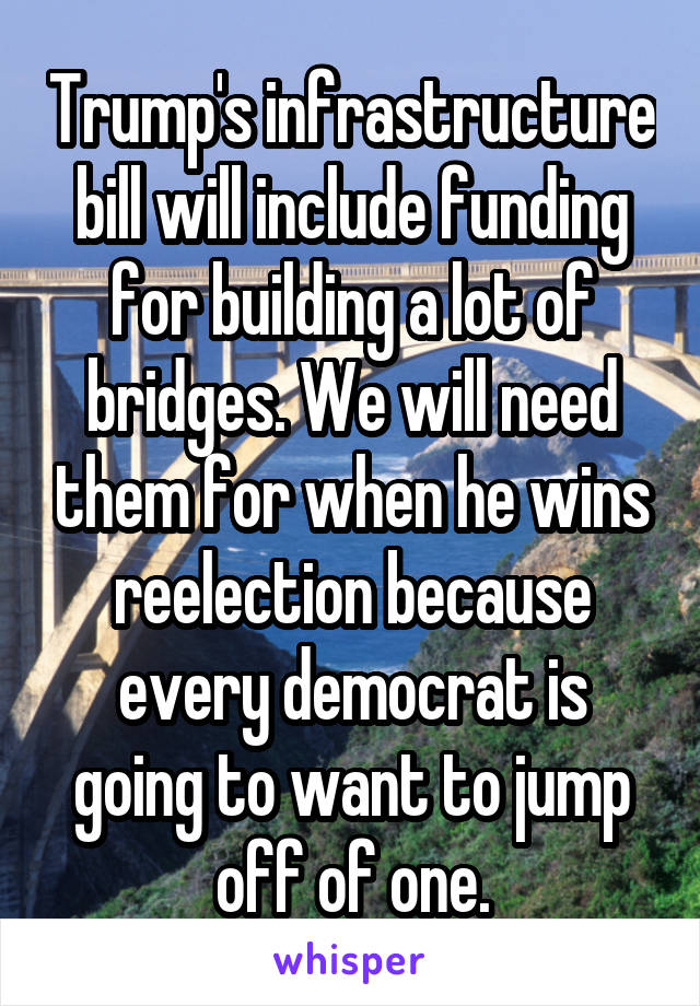 Trump's infrastructure bill will include funding for building a lot of bridges. We will need them for when he wins reelection because every democrat is going to want to jump off of one.