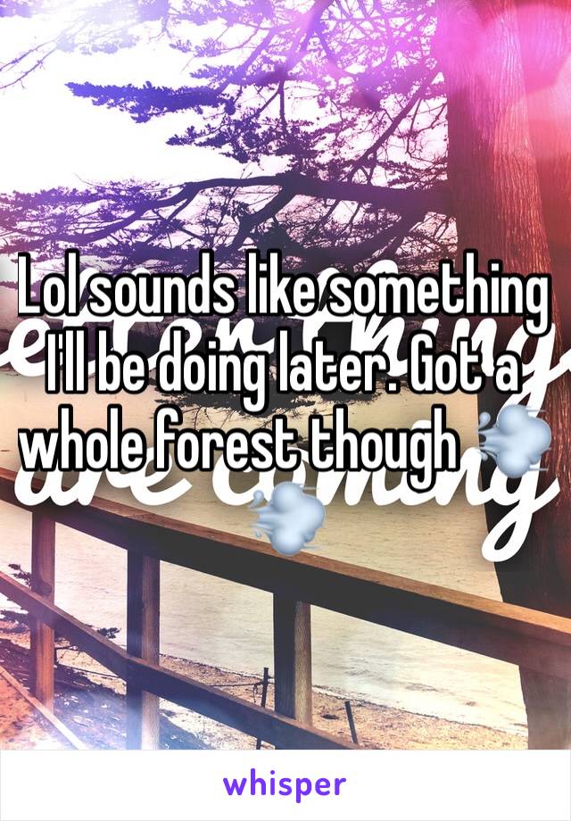 Lol sounds like something I'll be doing later. Got a whole forest though 💨💨