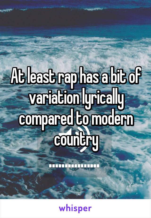 At least rap has a bit of variation lyrically compared to modern country