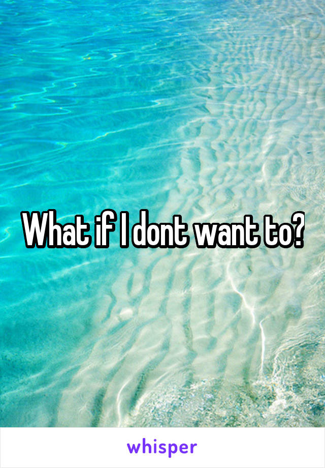What if I dont want to?