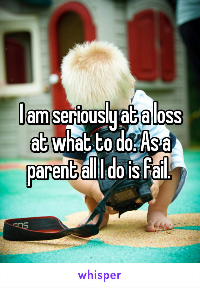 I am seriously at a loss at what to do. As a parent all I do is fail. 