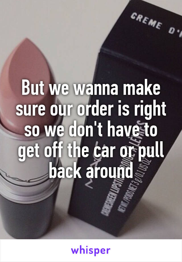 But we wanna make sure our order is right so we don't have to get off the car or pull back around