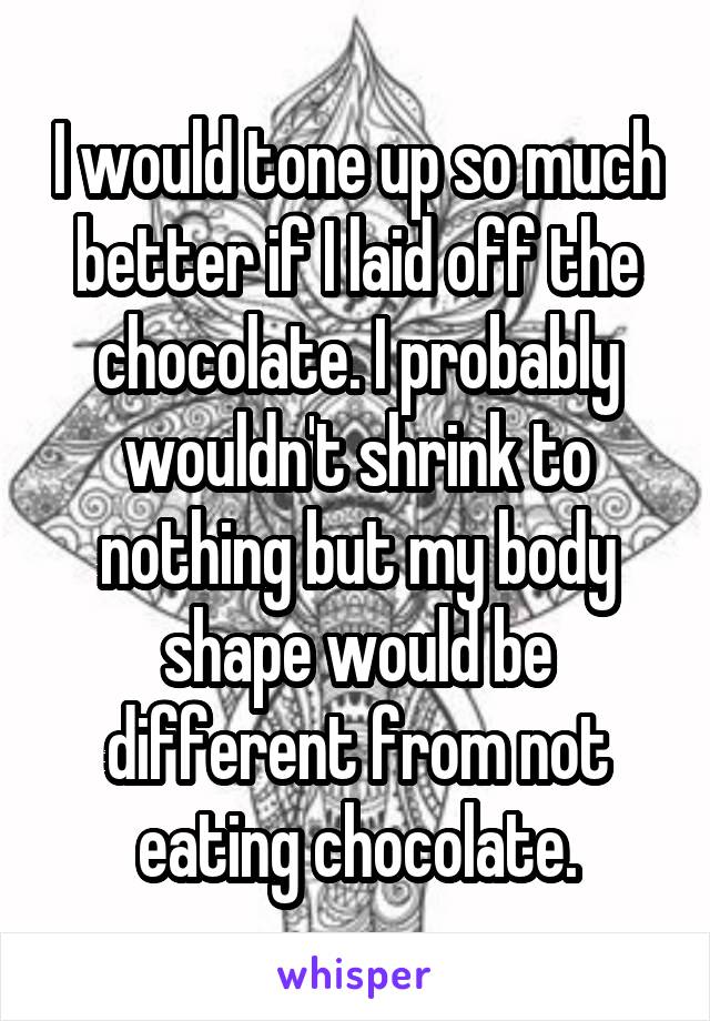 I would tone up so much better if I laid off the chocolate. I probably wouldn't shrink to nothing but my body shape would be different from not eating chocolate.