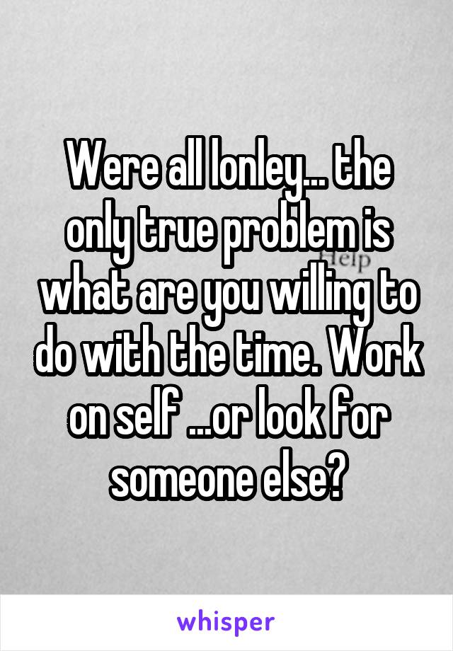 Were all lonley... the only true problem is what are you willing to do with the time. Work on self ...or look for someone else?